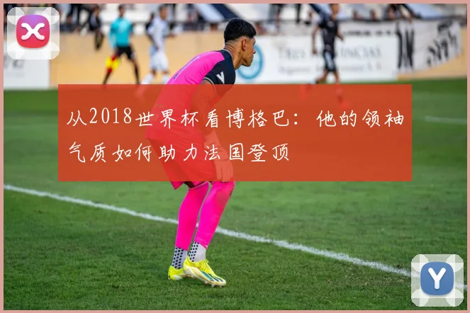 从2018世界杯看博格巴：他的领袖气质如何助力法国登顶
