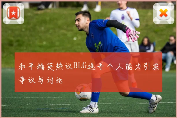 和平精英热议BLG选手个人能力引发争议与讨论