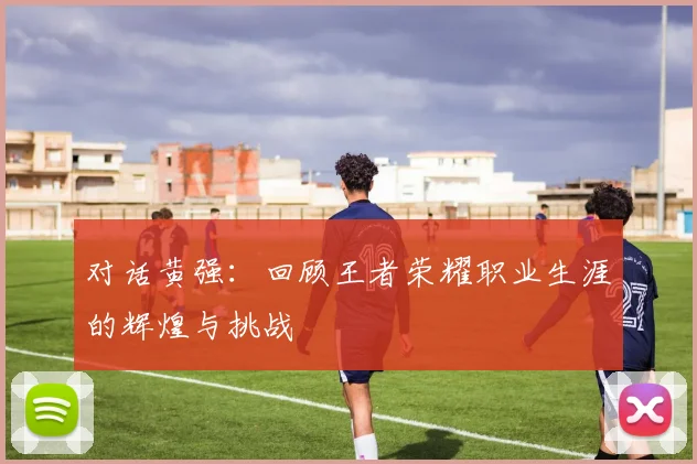 对话黄强：回顾王者荣耀职业生涯的辉煌与挑战