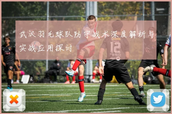 武汉羽毛球队防守战术深度解析与实战应用探讨