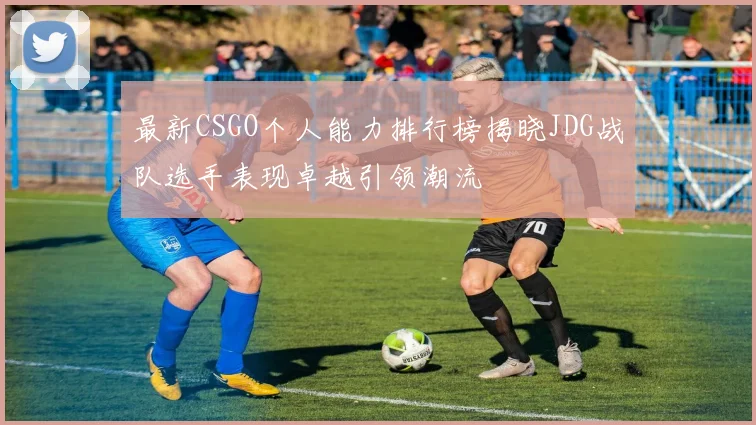 最新CSGO个人能力排行榜揭晓JDG战队选手表现卓越引领潮流