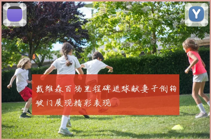 戴维森百场里程碑进球献妻子倒钩破门展现精彩表现