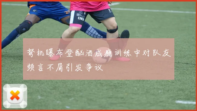 弩机曝布登酗酒成瘾训练中对队友频言不屑引发争议