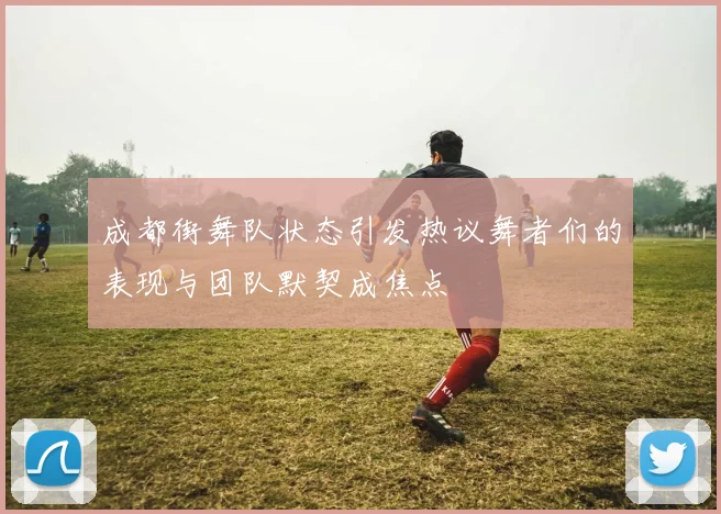 成都街舞队状态引发热议舞者们的表现与团队默契成焦点