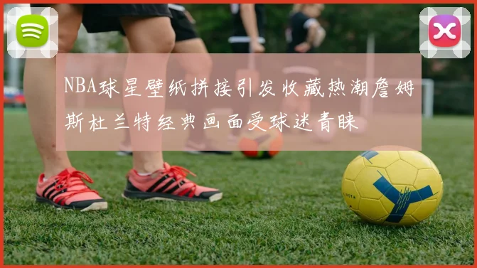 NBA球星壁纸拼接引发收藏热潮詹姆斯杜兰特经典画面受球迷青睐